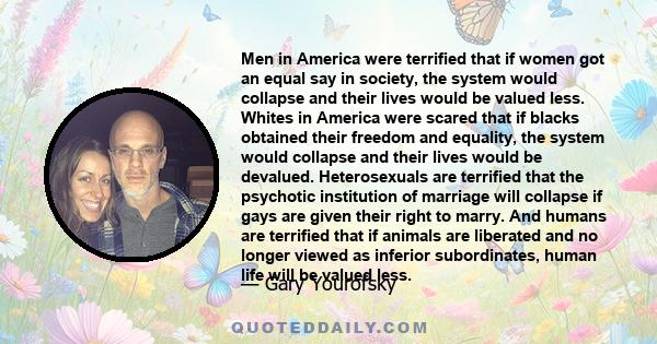 Men in America were terrified that if women got an equal say in society, the system would collapse and their lives would be valued less. Whites in America were scared that if blacks obtained their freedom and equality,