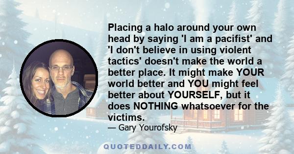 Placing a halo around your own head by saying 'I am a pacifist' and 'I don't believe in using violent tactics' doesn't make the world a better place. It might make YOUR world better and YOU might feel better about