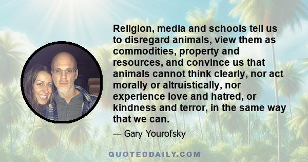 Religion, media and schools tell us to disregard animals, view them as commodities, property and resources, and convince us that animals cannot think clearly, nor act morally or altruistically, nor experience love and