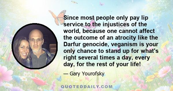 Since most people only pay lip service to the injustices of the world, because one cannot affect the outcome of an atrocity like the Darfur genocide, veganism is your only chance to stand up for what's right several