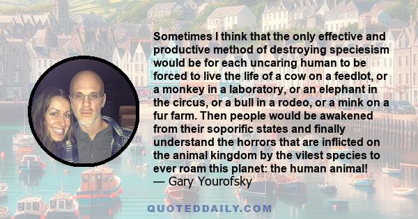 Sometimes I think that the only effective and productive method of destroying speciesism would be for each uncaring human to be forced to live the life of a cow on a feedlot, or a monkey in a laboratory, or an elephant