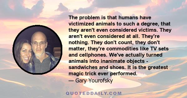 The problem is that humans have victimized animals to such a degree, that they aren't even considered victims. They aren't even considered at all. They're nothing. They don't count, they don't matter, they're