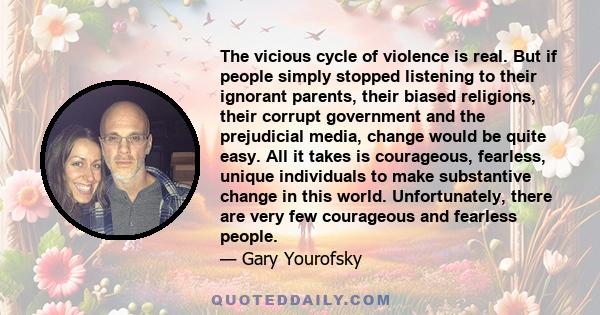 The vicious cycle of violence is real. But if people simply stopped listening to their ignorant parents, their biased religions, their corrupt government and the prejudicial media, change would be quite easy. All it