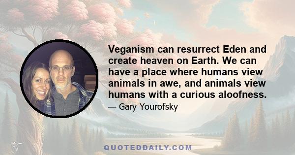 Veganism can resurrect Eden and create heaven on Earth. We can have a place where humans view animals in awe, and animals view humans with a curious aloofness.