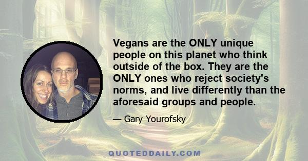 Vegans are the ONLY unique people on this planet who think outside of the box. They are the ONLY ones who reject society's norms, and live differently than the aforesaid groups and people.