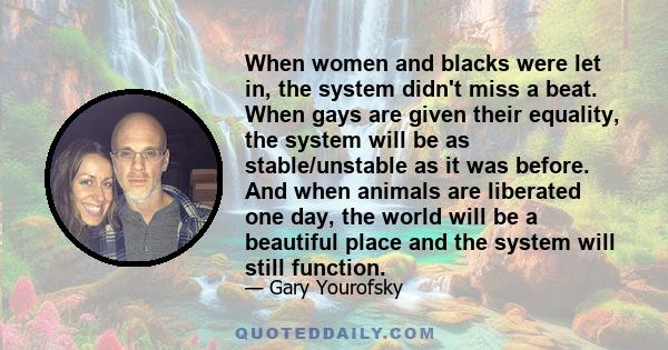 When women and blacks were let in, the system didn't miss a beat. When gays are given their equality, the system will be as stable/unstable as it was before. And when animals are liberated one day, the world will be a