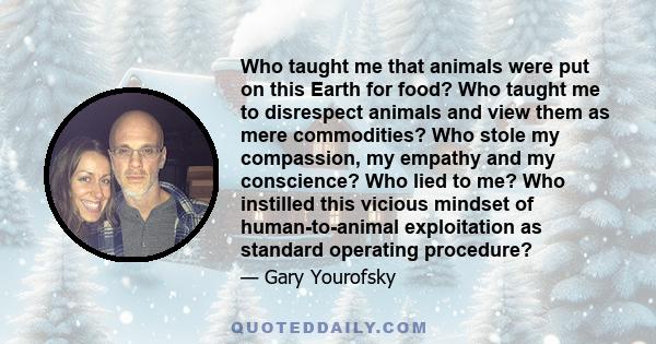 Who taught me that animals were put on this Earth for food? Who taught me to disrespect animals and view them as mere commodities? Who stole my compassion, my empathy and my conscience? Who lied to me? Who instilled