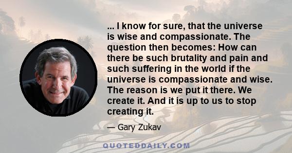 ... I know for sure, that the universe is wise and compassionate. The question then becomes: How can there be such brutality and pain and such suffering in the world if the universe is compassionate and wise. The reason 