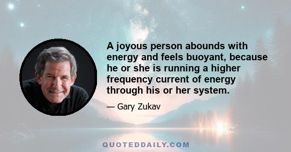 A joyous person abounds with energy and feels buoyant, because he or she is running a higher frequency current of energy through his or her system.