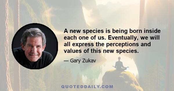 A new species is being born inside each one of us. Eventually, we will all express the perceptions and values of this new species.