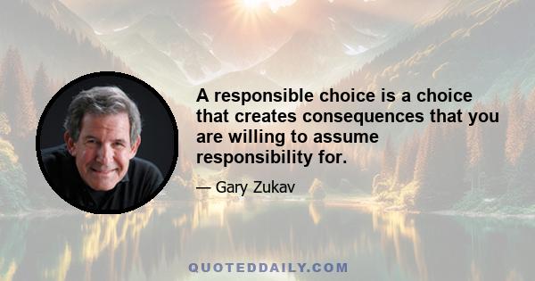 A responsible choice is a choice that creates consequences that you are willing to assume responsibility for.