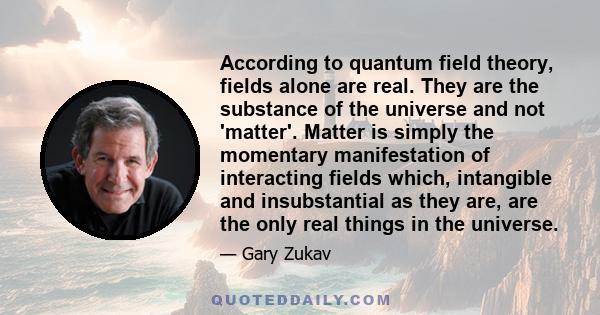 According to quantum field theory, fields alone are real. They are the substance of the universe and not 'matter'. Matter is simply the momentary manifestation of interacting fields which, intangible and insubstantial