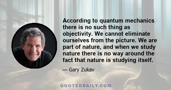 According to quantum mechanics there is no such thing as objectivity. We cannot eliminate ourselves from the picture. We are part of nature, and when we study nature there is no way around the fact that nature is