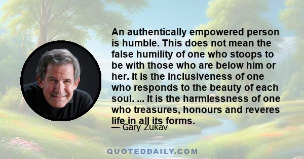 An authentically empowered person is humble. This does not mean the false humility of one who stoops to be with those who are below him or her. It is the inclusiveness of one who responds to the beauty of each soul. ... 