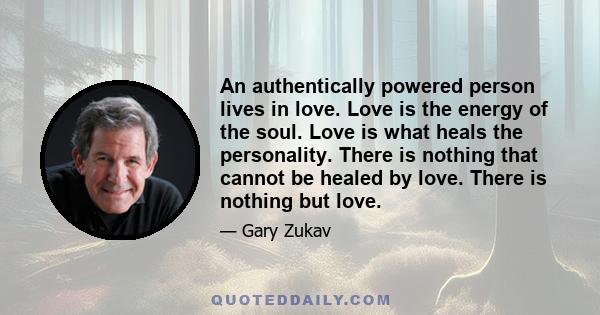 An authentically powered person lives in love. Love is the energy of the soul. Love is what heals the personality. There is nothing that cannot be healed by love. There is nothing but love.