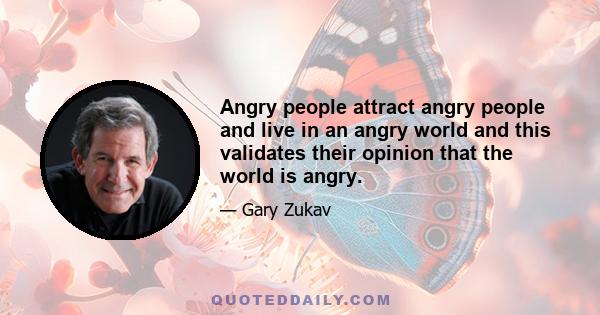 Angry people attract angry people and live in an angry world and this validates their opinion that the world is angry.