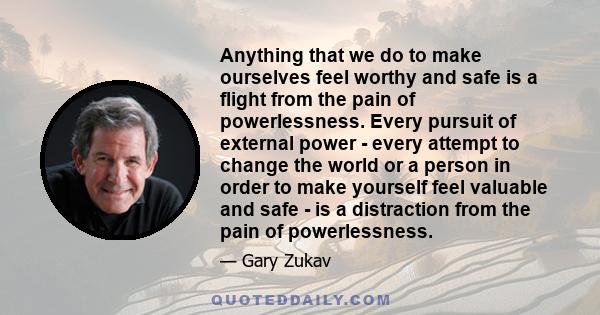 Anything that we do to make ourselves feel worthy and safe is a flight from the pain of powerlessness. Every pursuit of external power - every attempt to change the world or a person in order to make yourself feel