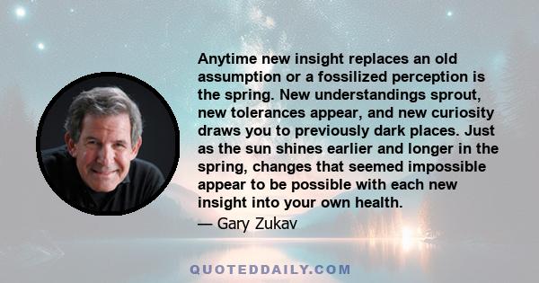 Anytime new insight replaces an old assumption or a fossilized perception is the spring. New understandings sprout, new tolerances appear, and new curiosity draws you to previously dark places. Just as the sun shines