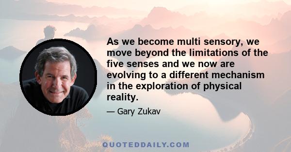 As we become multi sensory, we move beyond the limitations of the five senses and we now are evolving to a different mechanism in the exploration of physical reality.