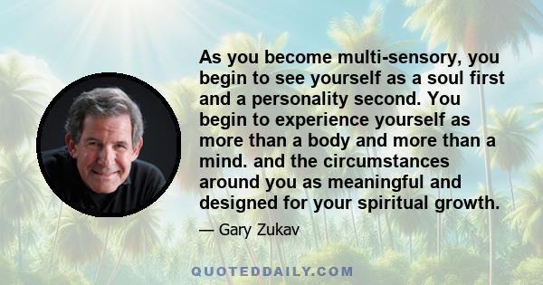 As you become multi-sensory, you begin to see yourself as a soul first and a personality second. You begin to experience yourself as more than a body and more than a mind. and the circumstances around you as meaningful