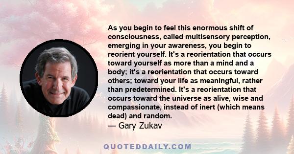 As you begin to feel this enormous shift of consciousness, called multisensory perception, emerging in your awareness, you begin to reorient yourself. It's a reorientation that occurs toward yourself as more than a mind 