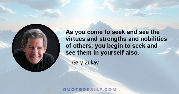 As you come to seek and see the virtues and strengths and nobilities of others, you begin to seek and see them in yourself also.