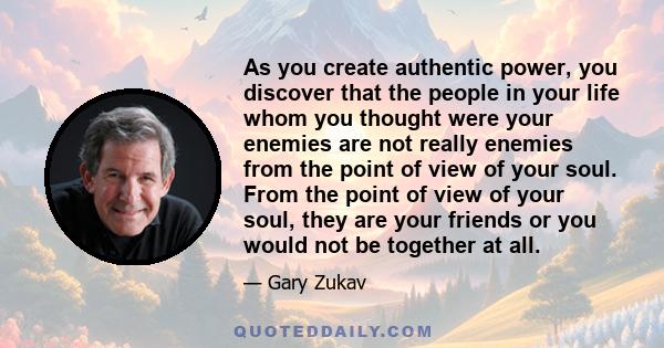 As you create authentic power, you discover that the people in your life whom you thought were your enemies are not really enemies from the point of view of your soul. From the point of view of your soul, they are your