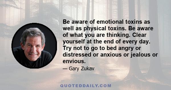 Be aware of emotional toxins as well as physical toxins. Be aware of what you are thinking. Clear yourself at the end of every day. Try not to go to bed angry or distressed or anxious or jealous or envious.