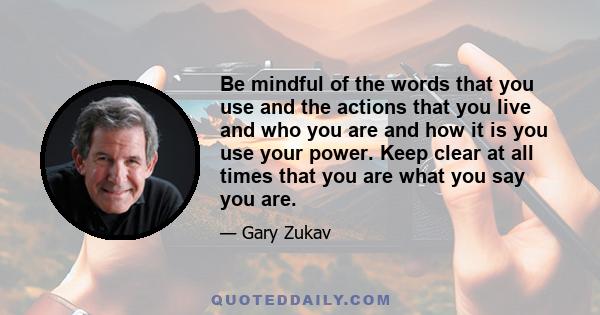 Be mindful of the words that you use and the actions that you live and who you are and how it is you use your power. Keep clear at all times that you are what you say you are.