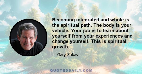 Becoming integrated and whole is the spiritual path. The body is your vehicle. Your job is to learn about yourself from your experiences and change yourself. This is spiritual growth.