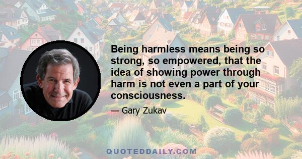 Being harmless means being so strong, so empowered, that the idea of showing power through harm is not even a part of your consciousness.