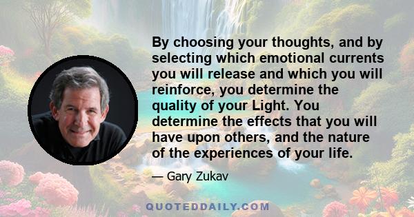 By choosing your thoughts, and by selecting which emotional currents you will release and which you will reinforce, you determine the quality of your Light. You determine the effects that you will have upon others, and