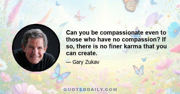 Can you be compassionate even to those who have no compassion? If so, there is no finer karma that you can create.