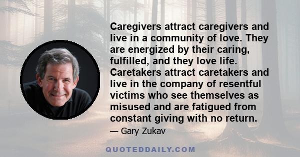 Caregivers attract caregivers and live in a community of love. They are energized by their caring, fulfilled, and they love life. Caretakers attract caretakers and live in the company of resentful victims who see