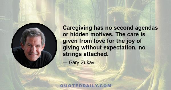 Caregiving has no second agendas or hidden motives. The care is given from love for the joy of giving without expectation, no strings attached.