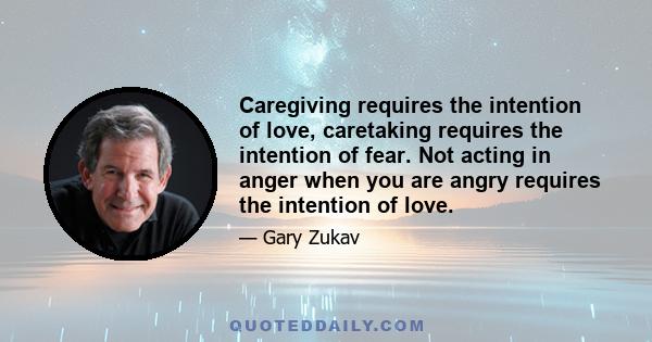 Caregiving requires the intention of love, caretaking requires the intention of fear. Not acting in anger when you are angry requires the intention of love.