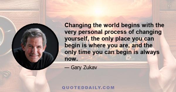 Changing the world begins with the very personal process of changing yourself, the only place you can begin is where you are, and the only time you can begin is always now.