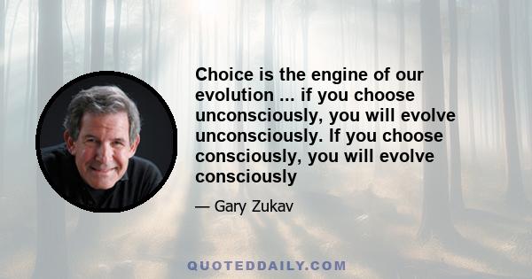 Choice is the engine of our evolution ... if you choose unconsciously, you will evolve unconsciously. If you choose consciously, you will evolve consciously