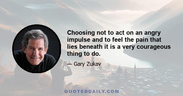 Choosing not to act on an angry impulse and to feel the pain that lies beneath it is a very courageous thing to do.