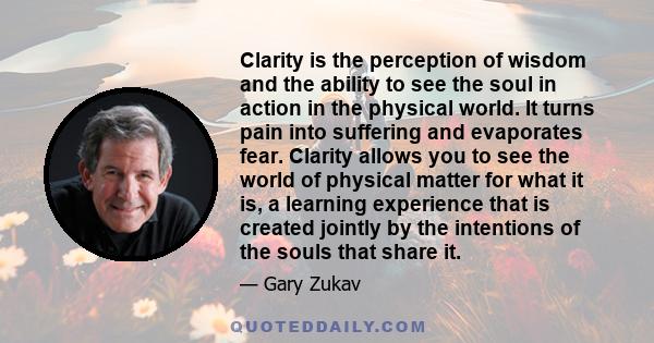 Clarity is the perception of wisdom and the ability to see the soul in action in the physical world. It turns pain into suffering and evaporates fear. Clarity allows you to see the world of physical matter for what it