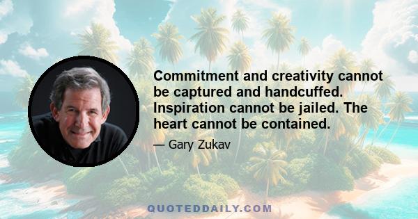 Commitment and creativity cannot be captured and handcuffed. Inspiration cannot be jailed. The heart cannot be contained.