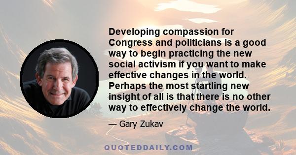 Developing compassion for Congress and politicians is a good way to begin practicing the new social activism if you want to make effective changes in the world. Perhaps the most startling new insight of all is that