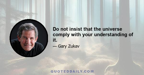 Do not insist that the universe comply with your understanding of it.