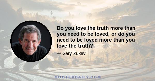 Do you love the truth more than you need to be loved, or do you need to be loved more than you love the truth?