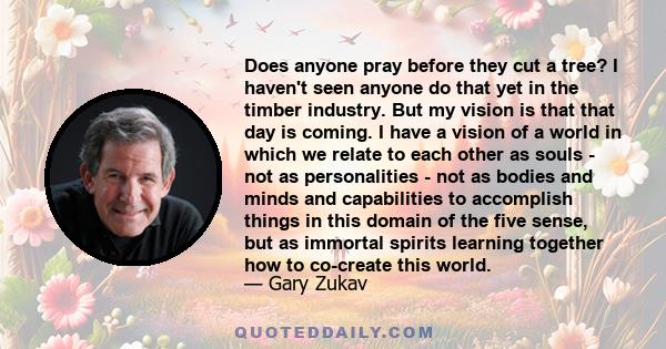 Does anyone pray before they cut a tree? I haven't seen anyone do that yet in the timber industry. But my vision is that that day is coming. I have a vision of a world in which we relate to each other as souls - not as