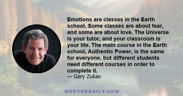 Emotions are classes in the Earth school. Some classes are about fear, and some are about love. The Universe is your tutor, and your classroom is your life. The main course in the Earth school, Authentic Power, is the