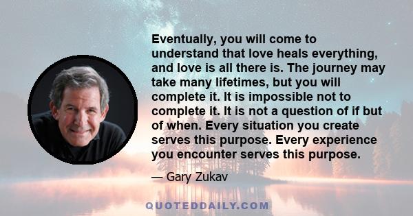 Eventually, you will come to understand that love heals everything, and love is all there is. The journey may take many lifetimes, but you will complete it. It is impossible not to complete it. It is not a question of