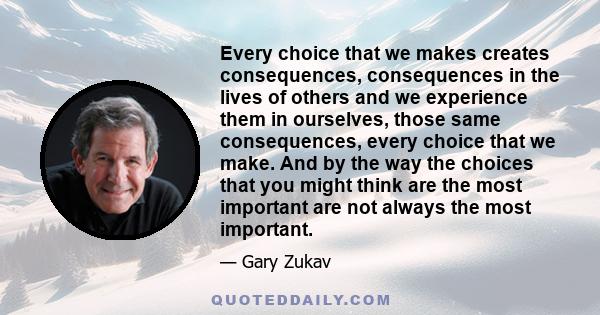 Every choice that we makes creates consequences, consequences in the lives of others and we experience them in ourselves, those same consequences, every choice that we make. And by the way the choices that you might