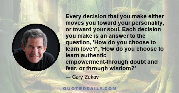 Every decision that you make either moves you toward your personality, or toward your soul. Each decision you make is an answer to the question, 'How do you choose to learn love?', 'How do you choose to learn authentic