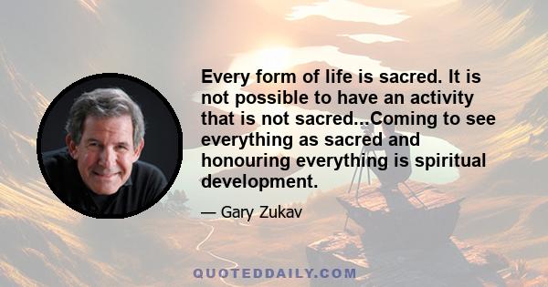 Every form of life is sacred. It is not possible to have an activity that is not sacred...Coming to see everything as sacred and honouring everything is spiritual development.